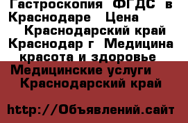 Гастроскопия (ФГДС) в Краснодаре › Цена ­ 1 900 - Краснодарский край, Краснодар г. Медицина, красота и здоровье » Медицинские услуги   . Краснодарский край